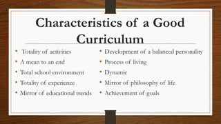 Characteristics of a Good
Curriculum
• Totality of activities
• A mean to an end
• Total school environment
• Totality of experience
• Mirror of educational trends
• Development of a balanced personality
• Process of living
• Dynamic
• Mirror of philosophy of life
• Achievement of goals
 