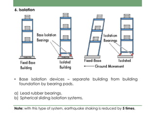 6. Isolation
• Base isolation devices – separate building from building
foundation by bearing pads.
a) Lead rubber bearings.
b) Spherical sliding isolation systems.
Note: with this type of system, earthquake shaking is reduced by 5 times.
 