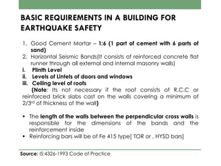BASIC REQUIREMENTS IN A BUILDING FOR
EARTHQUAKE SAFETY
1. Good Cement Mortar – 1:6 (1 part of cement with 6 parts of
sand)
2. Horizontal Seismic Bands(It consists of reinforced concrete flat
runner through all external and internal masonry walls)
i. Plinth Level
ii. Levels of Lintels of doors and windows
iii. Ceiling level of roofs
(Note: Its not necessary if the roof consists of R.C.C or
reinforced brick slabs cast on the walls covering a minimum of
2/3rd of thickness of the wall)
 The length of the walls between the perpendicular cross walls is
responsible for the dimensions of the bands and the
reinforcement inside
 Reinforcing bars will be of Fe 415 type[ TOR or , HYSD bars]
Source: IS:4326-1993 Code of Practice
 