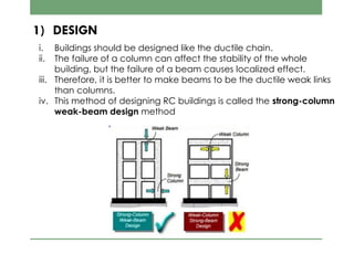 1) DESIGN
i. Buildings should be designed like the ductile chain.
ii. The failure of a column can affect the stability of the whole
building, but the failure of a beam causes localized effect.
iii. Therefore, it is better to make beams to be the ductile weak links
than columns.
iv. This method of designing RC buildings is called the strong-column
weak-beam design method
 