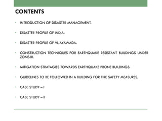 CONTENTS
• INTRODUCTION OF DISASTER MANAGEMENT.
• DISASTER PROFILE OF INDIA.
• DISASTER PROFILE OF VIJAYAWADA.
• CONSTRUCTION TECHNIQUES FOR EARTHQUAKE RESISTANT BUILDINGS UNDER
ZONE-III.
• MITIGATION STRATAGIES TOWARDS EARTHQUAKE PRONE BUILDINGS.
• GUIDELINES TO BE FOLLOWED IN A BUILDING FOR FIRE SAFETY MEASURES.
• CASE STUDY – I
• CASE STUDY – II
 