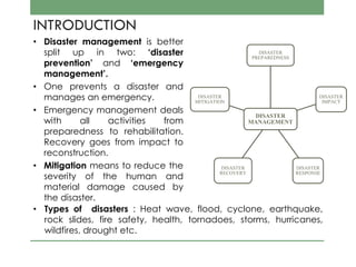 INTRODUCTION
• Disaster management is better
split up in two: ‘disaster
prevention’ and ‘emergency
management’.
• One prevents a disaster and
manages an emergency.
• Emergency management deals
with all activities from
preparedness to rehabilitation.
Recovery goes from impact to
reconstruction.
• Mitigation means to reduce the
severity of the human and
material damage caused by
the disaster.
DISASTER
MANAGEMENT
DISASTER
PREPAREDNESS
DISASTER
IMPACT
DISASTER
RESPONSE
DISASTER
RECOVERY
DISASTER
MITIGATION
• Types of disasters : Heat wave, flood, cyclone, earthquake,
rock slides, fire safety, health, tornadoes, storms, hurricanes,
wildfires, drought etc.
 
