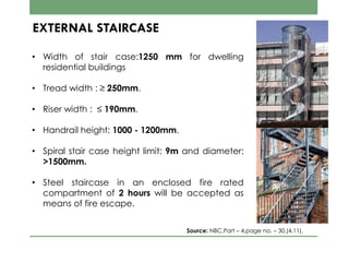EXTERNAL STAIRCASE
• Width of stair case:1250 mm for dwelling
residential buildings
• Tread width : ≥ 250mm.
• Riser width : ≤ 190mm.
• Handrail height: 1000 - 1200mm.
• Spiral stair case height limit: 9m and diameter:
>1500mm.
• Steel staircase in an enclosed fire rated
compartment of 2 hours will be accepted as
means of fire escape.
Source: NBC,Part – 4,page no. – 30,(4.11).
 