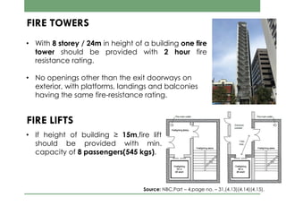 FIRE TOWERS
• With 8 storey / 24m in height of a building one fire
tower should be provided with 2 hour fire
resistance rating.
• No openings other than the exit doorways on
exterior, with platforms, landings and balconies
having the same fire-resistance rating.
FIRE LIFTS
• If height of building ≥ 15m,fire lift
should be provided with min.
capacity of 8 passengers(545 kgs).
Source: NBC,Part – 4,page no. – 31,(4.13)(4.14)(4.15).
 