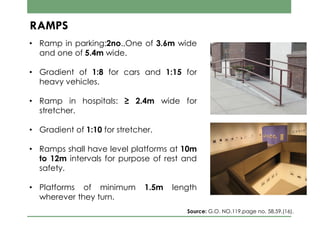 • Ramp in parking:2no.,One of 3.6m wide
and one of 5.4m wide.
• Gradient of 1:8 for cars and 1:15 for
heavy vehicles.
• Ramp in hospitals: ≥ 2.4m wide for
stretcher.
• Gradient of 1:10 for stretcher.
• Ramps shall have level platforms at 10m
to 12m intervals for purpose of rest and
safety.
• Platforms of minimum 1.5m length
wherever they turn.
RAMPS
Source: G.O. NO.119,page no. 58,59,(16).
 