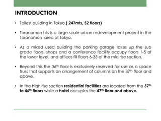 INTRODUCTION
• Tallest building in Tokyo ( 247mts, 52 floors)
• Toranomon hils is a large scale urban redevelopment project in the
Toranomon area of Tokyo.
• As a mixed used building the parking garage takes up the sub
grade floors, shops and a conference facility occupy floors 1-5 of
the lower level, and offices fill floors 6-35 of the mid rise section.
• Beyond this the 36th floor is exclusively reserved for use as a space
truss that supports an arrangement of columns on the 37th floor and
above.
• In the high rise section residential facilities are located from the 37th
to 46th floors while a hotel occupies the 47th floor and above.
 