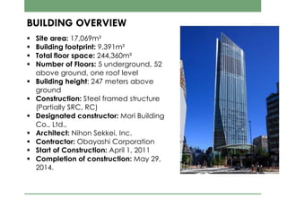  Site area: 17,069m²
 Building footprint: 9,391m²
 Total floor space: 244,360m²
 Number of Floors: 5 underground, 52
above ground, one roof level
 Building height: 247 meters above
ground
 Construction: Steel framed structure
(Partially SRC, RC)
 Designated constructor: Mori Building
Co., Ltd.,
 Architect: Nihon Sekkei, Inc.
 Contractor: Obayashi Corporation
 Start of Construction: April 1, 2011
 Completion of construction: May 29,
2014.
BUILDING OVERVIEW
 