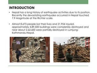 INTRODUCTION
• Nepal has a long history of earthquake activities due to its position.
Recently the devastating earthquake occurred in Nepal touched
7.9 Magnitude at the Richter scale.
• Almost 8,673 people lost their lives and 21,954 injured,
approximately 4,89,500 buildings were completely destroyed and
near about 2,62,600 were partially destroyed in Lumjung-
Kathmandu-Nepal.
 