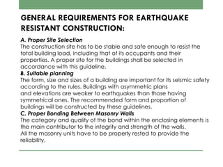 GENERAL REQUIREMENTS FOR EARTHQUAKE
RESISTANT CONSTRUCTION:
A. Proper Site Selection
The construction site has to be stable and safe enough to resist the
total building load, including that of its occupants and their
properties. A proper site for the buildings shall be selected in
accordance with this guideline.
B. Suitable planning
The form, size and sizes of a building are important for its seismic safety
according to the rules. Buildings with asymmetric plans
and elevations are weaker to earthquakes than those having
symmetrical ones. The recommended form and proportion of
buildings will be constructed by these guidelines.
C. Proper Bonding Between Masonry Walls
The category and quality of the bond within the enclosing elements is
the main contributor to the integrity and strength of the walls.
All the masonry units have to be properly rested to provide the
reliability.
 