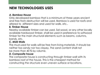 NEW TECHNOLOGIES USES
A. Bamboo House
Only developed bamboo that is a minimum of three years ancient
and free from destruction will be used. Bamboo is used for roofs and
altered to different sizes and used for walls, etc..
B. Timber House
Nearby available timber can be used. Sal wood, or any other locally
available hardwood timber, shall be used in preference to softwood
timber for the main structural elements such as beams, columns,
bands, etc.
C. MUD Walls
The mud used for walls will be free from living materials. It should be
neither too sandy nor too clayey. The sand content shall not
be more than 40 % by volume.
D. Composite house
The composite house is constructing through timber wall with its
bamboo roof of the house. This is the cheapest method for
constructing the structure even uneven surface or locations.
 