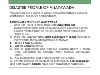 DISASTER PROFILE OF VIJAYAWADA
Vijayawada city is prone to various natural hazards like cyclone,
earthquake, floods, fire and landslides.
EARTHQUAKE PROFILE OF VIJAYAWADA
1. Since 1861 to till to-date there were more than 170
quake/tremor minor and medium incidents occurred but not
caused much impact on the city on the ritcher scale in the
range of 3-6.
2. There are approximately 8000 buildings(3-9 floors) located in
Vijayawada. The building profile is as follows:
i. 17 are 7 floor buildings
ii. 570 are 6 floor buildings
iii. 80% of apartments and high rise buildings(above 3 floors)
were susceptible to damage when massive earthquake
strikes.
iv. Any building that had a ‘stilt or cellar’ was unsafe.
3. Several areas to the south of the Krishna River near Mangalgiri,
and east towards Poranki have been classified as hazardous.
 