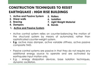 CONSTRUCTION TECHNIQUES TO RESIST
EARTHQUAKE : HIGH RISE BUILDINGS
1. Active and Passive System
2. Shear walls
3. Bracing
4. Dampers
5. Rollers
6. Isolation
7. Light Weight Material
8. Bands
1. Active and Passive System
• Active control system relies on counter-balancing the motion of
the structural system by means of automated, rather than
sophisticated counter-weight system.
• E.g. :active mass damper, active variable stiffness, active passive
composite TMD.
• Passive control systems are passive in that they do not require any
additional energy source to operate and are activated by
earthquake input motion only.
• E.g. : energy dissipation devices, base isolation techniques,
dynamic oscillators.
 