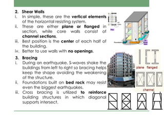 2. Shear Walls
i. In simple, these are the vertical elements
of the horizontal resisting system.
ii. These are either plane or flanged in
section, while core walls consist of
channel sections.
iii. Best position is the center of each half of
the building.
iv. Better to use walls with no openings.
3. Bracing
i. During an earthquake, S-waves shake the
buildings from left to right so bracing helps
keep the shape avoiding the weakening
of the structure.
ii. Foundations built on bed rock may resist
even the biggest earthquakes.
iii. Cross bracing is utilized to reinforce
building structures in which diagonal
supports intersect.
 