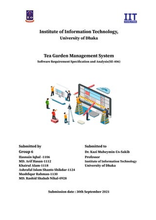 Institute of Information Technology,
University of Dhaka
Tea Garden Management System
Software Requirement Specification and Analysis(SE-406)
Submitted by Submitted to
Group 6 Dr. Kazi Muheymin-Us-Sakib
Hasnain Iqbal -1106 Professor
MD. Arif Hasan-1112 Institute of Information Technology
Khairul Alam-1118 University of Dhaka
Ashraful Islam Shanto Shikdar-1124
Mushfiqur Rahman-1130
MD. Rashid Shabab Nihal-0928
Submission date : 30th September 2021
 