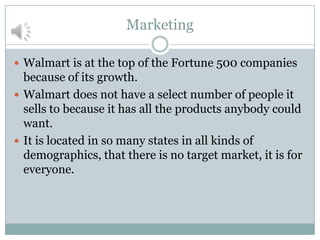 Marketing
 Walmart is at the top of the Fortune 500 companies

because of its growth.
 Walmart does not have a select number of people it
sells to because it has all the products anybody could
want.
 It is located in so many states in all kinds of
demographics, that there is no target market, it is for
everyone.

 