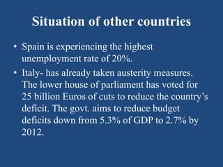 Situation of other countries
• Spain is experiencing the highest
unemployment rate of 20%.
• Italy- has already taken austerity measures.
The lower house of parliament has voted for
25 billion Euros of cuts to reduce the country’s
deficit. The govt. aims to reduce budget
deficits down from 5.3% of GDP to 2.7% by
2012.
 