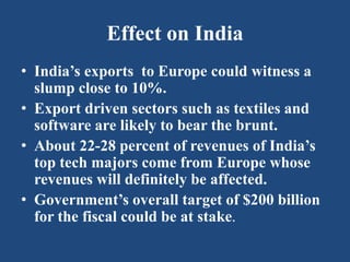 Effect on India
• India’s exports to Europe could witness a
slump close to 10%.
• Export driven sectors such as textiles and
software are likely to bear the brunt.
• About 22-28 percent of revenues of India’s
top tech majors come from Europe whose
revenues will definitely be affected.
• Government’s overall target of $200 billion
for the fiscal could be at stake.
 