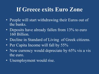 If Greece exits Euro Zone
• People will start withdrawing their Euros out of
the banks.
• Deposits have already fallen from 13% to euro
160 Billion.
• Decline in Standard of Living of Greek citizens.
• Per Capita Income will fall by 55%
• New currency would depreciate by 65% vis a vis
the euro.
• Unemployment would rise.
 