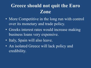 Greece should not quit the Euro
Zone
• More Competitive in the long run with control
over its monetary and trade policy.
• Greeks interest rates would increase making
business loans very expensive.
• Italy, Spain will also leave.
• An isolated Greece will lack policy and
credibility.
 