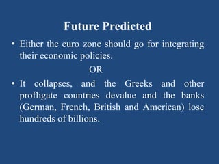 Future Predicted
• Either the euro zone should go for integrating
their economic policies.
OR
• It collapses, and the Greeks and other
profligate countries devalue and the banks
(German, French, British and American) lose
hundreds of billions.
,
 