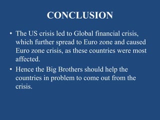 CONCLUSION
• The US crisis led to Global financial crisis,
which further spread to Euro zone and caused
Euro zone crisis, as these countries were most
affected.
• Hence the Big Brothers should help the
countries in problem to come out from the
crisis.
 