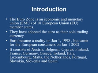 Introduction
• The Euro Zone is an economic and monetary
union (EMU) of 18 European Union (EU)
member states.
• They have adopted the euro as their sole trading
currency.
• Euro became a reality on Jan 1, 1998 , but came
for the European consumers on Jan 1 2002.
• It consists of Austria, Belgium, Cyprus, Finland,
France, Germany, Greece, Ireland, Italy,
Luxembourg, Malta, the Netherlands, Portugal,
Slovakia, Slovenia and Spain.
 