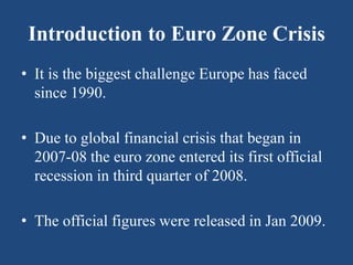 Introduction to Euro Zone Crisis
• It is the biggest challenge Europe has faced
since 1990.
• Due to global financial crisis that began in
2007-08 the euro zone entered its first official
recession in third quarter of 2008.
• The official figures were released in Jan 2009.
 