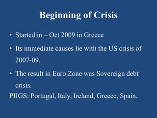 Beginning of Crisis
• Started in – Oct 2009 in Greece
• Its immediate causes lie with the US crisis of
2007-09.
• The result in Euro Zone was Sovereign debt
crisis.
PIIGS: Portugal, Italy, Ireland, Greece, Spain.
 