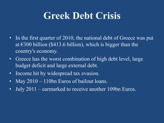 Greek Debt Crisis
• In the first quarter of 2010, the national debt of Greece was put
at €300 billion ($413.6 billion), which is bigger than the
country's economy.
• Greece has the worst combination of high debt level, large
budget deficit and large external debt.
• Income hit by widespread tax evasion.
• May 2010 – 110bn Euros of bailout loans.
• July 2011 – earmarked to receive another 109bn Euros.
 
