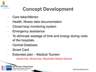 •
•

•
•
•

•
•
•

Care taker/Mentor
Health, fitness data documentation
Closed loop monitoring system
Emergency assistance
To eliminate wastage of time and energy during visits
of the hospitals.
Central Database
Smart Card
Extended plan – Medical Tourism
Hassle-free, Stress-free, Reachable Medical Service

Marketing Management

 
