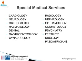 •
•
•
•
•
•
•

CARDIOLOGY
NEUROLOGY
ORTHOPAEDIC
HAEMATOLOGY
DENTAL
GASTROENTROLOGY
GYNAECOLOGY

•
•
•
•
•
•
•
•

RADIOLOGY
NEPHROLOGY
OPTHAMOLOGY
COSMETOLOGY
PSYCHIATRY
FERTILITY
UROLOGY
PAEDIATRICIANS

Marketing Management

 