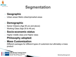 •

Geographic

•

Urban areas/ Metro cities/Upmarket areas

•

Demographic

•

Senior Citizens (Age 50 yrs and above)
Working Class (Age 25 to 49 yrs)

•

•

Socio-economic status

•

Higher middle class and Higher class

•

Philosophy adopted:
Mass Customization
Different packages for different types of customers but ultimately a mass
product

Marketing Management

 