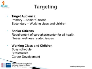 •

Target Audience:
Primary – Senior Citizens
Secondary – Working class and children

•

Senior Citizens
Requirement of caretaker/mentor for all health
fitness, wellness related issues

•

Working Class and Children
Busy schedule
Stressful life
Career Development
Marketing Management

 