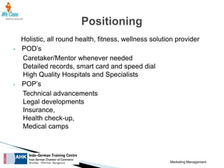 •

•

Holistic, all round health, fitness, wellness solution provider
POD’s
Caretaker/Mentor whenever needed
Detailed records, smart card and speed dial
High Quality Hospitals and Specialists
POP’s
Technical advancements
Legal developments
Insurance,
Health check-up,
Medical camps

Marketing Management

 