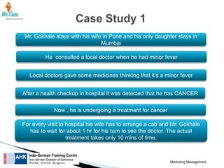 Mr. Gokhale stays with his wife in Pune and his only daughter stays in
Mumbai
He consulted a local doctor when he had minor fever
Local doctors gave some medicines thinking that it’s a minor fever
After a health checkup in hospital it was detected that he has CANCER
Now , he is undergoing a treatment for cancer
For every visit to hospital his wife has to arrange a cab and Mr. Gokhale
has to wait for about 1 hr for his turn to see the doctor. The actual
treatment takes only 10 mins of time.

Marketing Management

 