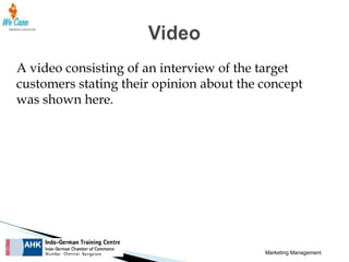 A video consisting of an interview of the target
customers stating their opinion about the concept
was shown here.

Marketing Management

 