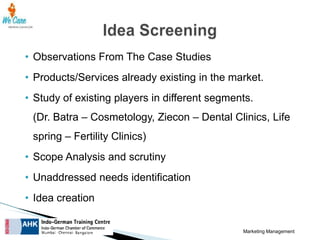 • Observations From The Case Studies
• Products/Services already existing in the market.
• Study of existing players in different segments.
(Dr. Batra – Cosmetology, Ziecon – Dental Clinics, Life

spring – Fertility Clinics)
• Scope Analysis and scrutiny
• Unaddressed needs identification

• Idea creation
Marketing Management

 