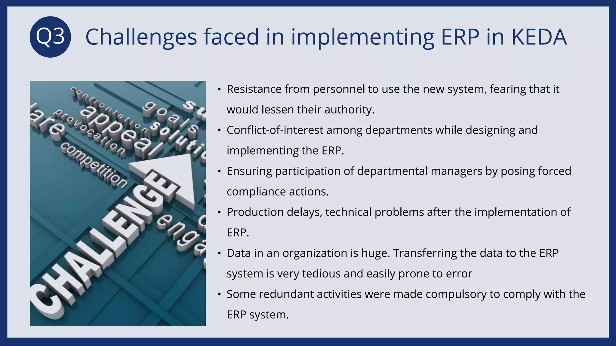 • Resistance from personnel to use the new system, fearing that it
would lessen their authority.​
• Conflict-of-interest among departments while designing and
implementing the ERP.​
• Ensuring participation of departmental managers by posing forced
compliance actions.​
• Production delays, technical problems after the implementation of
ERP.​
• Data in an organization is huge. Transferring the data to the ERP
system is very tedious and easily prone to error​
• Some redundant activities were made compulsory to comply with the
ERP system. ​
Challenges faced in implementing ERP in KEDA
Q3
 