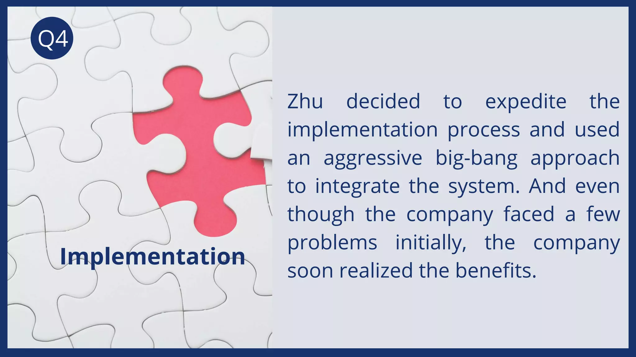 Q4
Zhu decided to expedite the
implementation process and used
an aggressive big-bang approach
to integrate the system. And even
though the company faced a few
problems initially, the company
soon realized the benefits.
Implementation
 