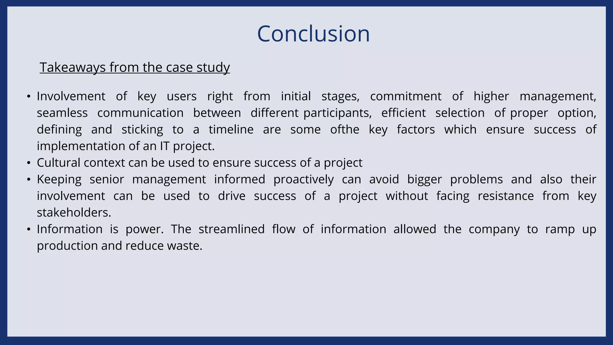 Conclusion
• Involvement of key users right from initial stages, commitment of higher management,
seamless communication between different participants, efficient selection of proper option,
defining and sticking to a timeline are some ofthe key factors which ensure success of
implementation of an IT project.
• Cultural context can be used to ensure success of a project
• Keeping senior management informed proactively can avoid bigger problems and also their
involvement can be used to drive success of a project without facing resistance from key
stakeholders.
• Information is power. The streamlined flow of information allowed the company to ramp up
production and reduce waste.
Takeaways from the case study
 