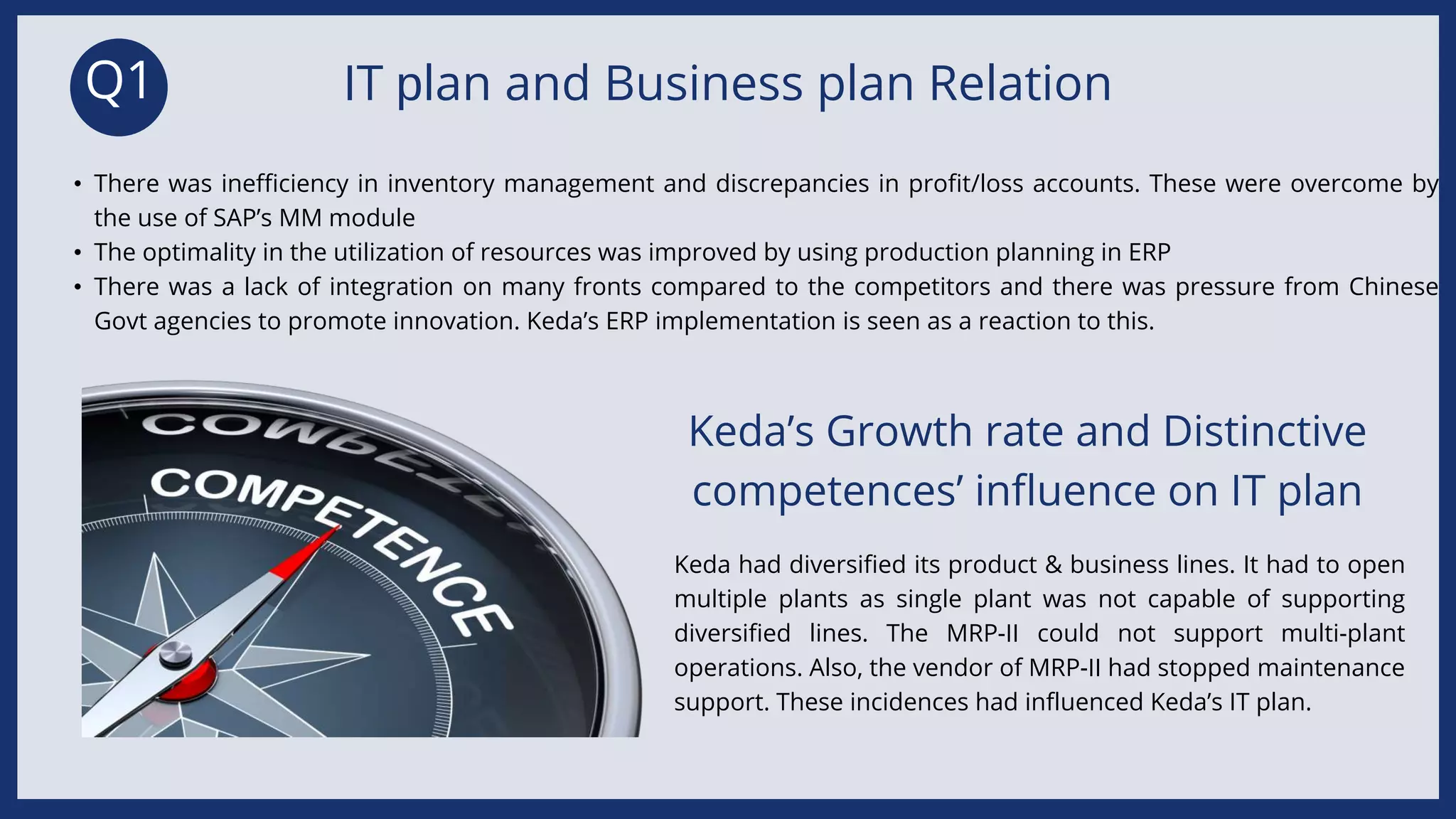 Q1 IT plan and Business plan Relation
• There was inefficiency in inventory management and discrepancies in profit/loss accounts. These were overcome by
the use of SAP’s MM module
• The optimality in the utilization of resources was improved by using production planning in ERP
• There was a lack of integration on many fronts compared to the competitors and there was pressure from Chinese
Govt agencies to promote innovation. Keda’s ERP implementation is seen as a reaction to this.
Keda’s Growth rate and Distinctive
competences’ influence on IT plan
Keda had diversified its product & business lines. It had to open
multiple plants as single plant was not capable of supporting
diversified lines. The MRP-II could not support multi-plant
operations. Also, the vendor of MRP-II had stopped maintenance
support. These incidences had influenced Keda’s IT plan.
 