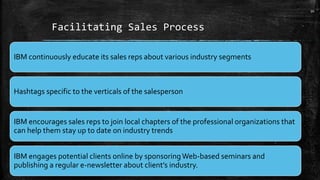 Facilitating Sales Process
IBM continuously educate its sales reps about various industry segments
Hashtags specific to the verticals of the salesperson
IBM encourages sales reps to join local chapters of the professional organizations that
can help them stay up to date on industry trends
IBM engages potential clients online by sponsoringWeb-based seminars and
publishing a regular e-newsletter about client’s industry.
10
 