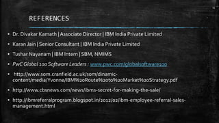 REFERENCES
▪ Dr. Divakar Kamath | Associate Director | IBM India Private Limited
▪ Karan Jain | Senior Consultant | IBM India Private Limited
▪ Tushar Nayanam | IBM Intern | SBM, NMIMS
▪ PwC Global 100 Software Leaders : www.pwc.com/globalsoftware100
▪ http://www.som.cranfield.ac.uk/som/dinamic-
content/media/Yvonne/IBM%20Route%20to%20Market%20Strategy.pdf
▪ http://www.cbsnews.com/news/ibms-secret-for-making-the-sale/
▪ http://ibmreferralprogram.blogspot.in/2012/02/ibm-employee-referral-sales-
management.html
14
 