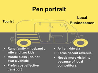Pen portrait
Tourist
• Rane family – husband ,
wife and two kids
• Middle class , do not
own a vehicle
• Prefer cost effective
transport
Local
Businessmen
• A-1 chikkiwala
• Earns decent revenue
• Needs more visibility
because of local
competitors.
 