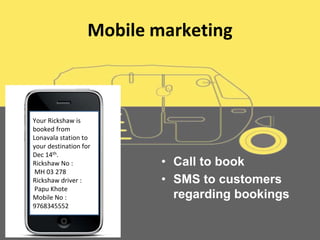 Mobile marketing
• Call to book
• SMS to customers
regarding bookings
Your Rickshaw is
booked from
Lonavala station to
your destination for
Dec 14th.
Rickshaw No :
MH 03 278
Rickshaw driver :
Papu Khote
Mobile No :
9768345552
 