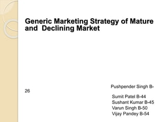 Generic Marketing Strategy of Mature
and Declining Market
Pushpender Singh B-
26
Sumit Patel B-44
Sushant Kumar B-45
Varun Singh B-50
Vijay Pandey B-54
 