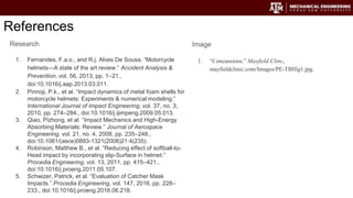 References
Image
1. “Concussions.” Mayfield Clinc,
mayfieldclinic.com/Images/PE-TBIfig1.jpg.
Research
1. Fernandes, F.a.o., and R.j. Alves De Sousa. “Motorcycle
helmets—A state of the art review.” Accident Analysis &
Prevention, vol. 56, 2013, pp. 1–21.,
doi:10.1016/j.aap.2013.03.011.
2. Pinnoji, P.k., et al. “Impact dynamics of metal foam shells for
motorcycle helmets: Experiments & numerical modeling.”
International Journal of Impact Engineering, vol. 37, no. 3,
2010, pp. 274–284., doi:10.1016/j.ijimpeng.2009.05.013.
3. Qiao, Pizhong, et al. “Impact Mechanics and High-Energy
Absorbing Materials: Review.” Journal of Aerospace
Engineering, vol. 21, no. 4, 2008, pp. 235–248.,
doi:10.1061/(asce)0893-1321(2008)21:4(235).
4. Robinson, Matthew B., et al. “Reducing effect of softball-to-
Head impact by incorporating slip-Surface in helmet.”
Procedia Engineering, vol. 13, 2011, pp. 415–421.,
doi:10.1016/j.proeng.2011.05.107.
5. Schwizer, Patrick, et al. “Evaluation of Catcher Mask
Impacts.” Procedia Engineering, vol. 147, 2016, pp. 228–
233., doi:10.1016/j.proeng.2016.06.218.
 