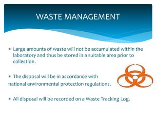 WASTE MANAGEMENT
 Large amounts of waste will not be accumulated within the
laboratory and thus be stored in a suitable area prior to
collection.
 The disposal will be in accordance with
national environmental protection regulations.
 All disposal will be recorded on a Waste Tracking Log.
 
