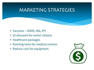  Vaccines – MMR, Hib, IPV
 5% discount for senior citizens
 Healthcare packages
 Running tests for medical centres
 Reduce cost for equipment
MARKETING STRATEGIES
 