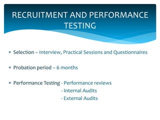 RECRUITMENT AND PERFORMANCE
TESTING
 Selection – Interview, Practical Sessions and Questionnaires
 Probation period – 6 months
 Performance Testing - Performance reviews
- Internal Audits
- External Audits
 